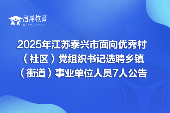 2025年江苏泰兴市面向优秀村（社区）党组织书记选聘乡镇（街道）事业单位人员7人公告